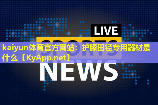 kaiyun体育官方网站：护膝田径专用器材是什么