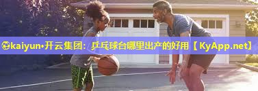 ⚽kaiyun·开云集团：乒乓球台哪里出产的好用