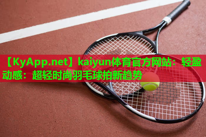 kaiyun体育官方网站：轻盈动感：超轻时尚羽毛球拍新趋势