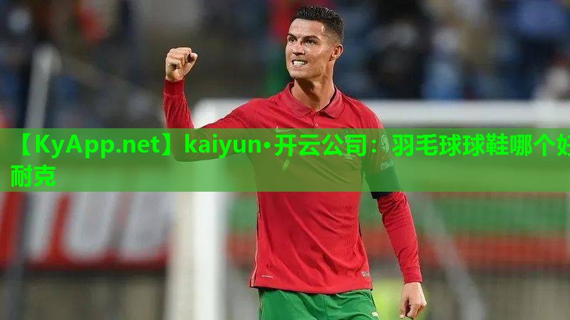 kaiyun·开云公司：羽毛球球鞋哪个好耐克