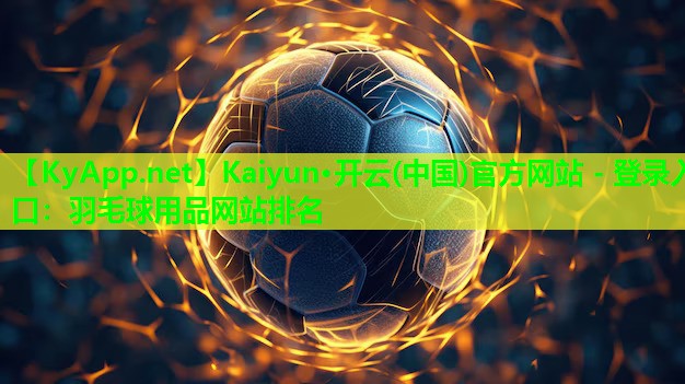 Kaiyun·开云(中国)官方网站 - 登录入口：羽毛球用品网站排名